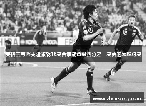 英格兰与喀麦隆激战18决赛谁能晋级四分之一决赛的巅峰对决