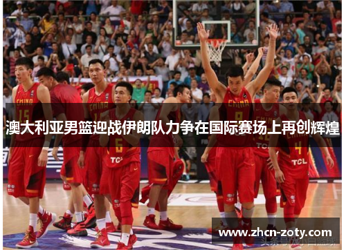 澳大利亚男篮迎战伊朗队力争在国际赛场上再创辉煌